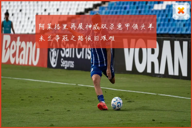 阿莱格里再展神威双杀意甲领头羊米兰争冠之路依旧艰难
